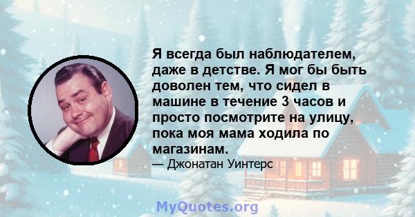 Я всегда был наблюдателем, даже в детстве. Я мог бы быть доволен тем, что сидел в машине в течение 3 часов и просто посмотрите на улицу, пока моя мама ходила по магазинам.