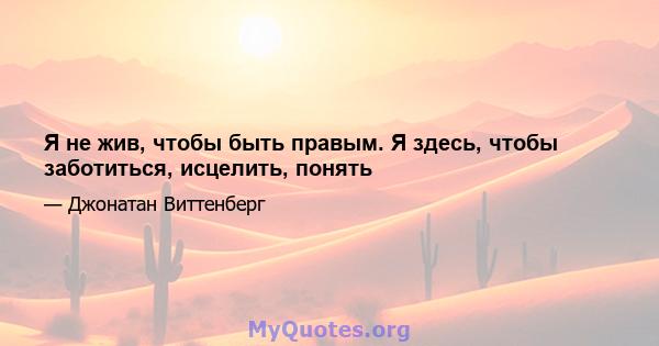 Я не жив, чтобы быть правым. Я здесь, чтобы заботиться, исцелить, понять