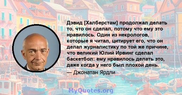 Дэвид [Халберстам] продолжал делать то, что он сделал, потому что ему это нравилось. Один из некрологов, которые я читал, цитирует его, что он делал журналистику по той же причине, что великий Юлий Ирвинг сделал