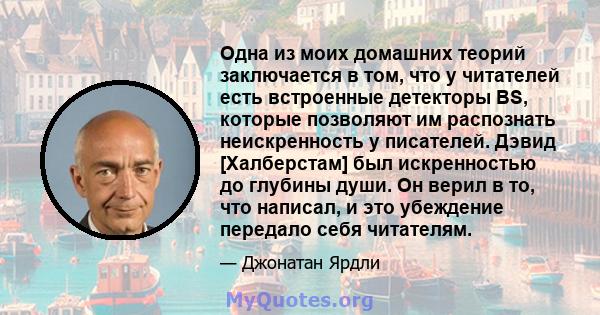 Одна из моих домашних теорий заключается в том, что у читателей есть встроенные детекторы BS, которые позволяют им распознать неискренность у писателей. Дэвид [Халберстам] был искренностью до глубины души. Он верил в