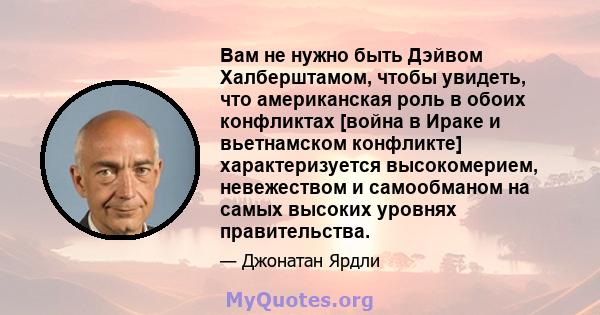 Вам не нужно быть Дэйвом Халберштамом, чтобы увидеть, что американская роль в обоих конфликтах [война в Ираке и вьетнамском конфликте] характеризуется высокомерием, невежеством и самообманом на самых высоких уровнях