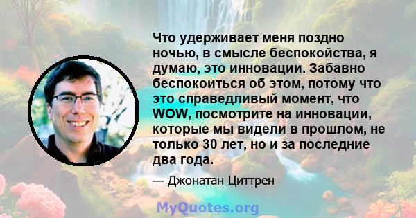 Что удерживает меня поздно ночью, в смысле беспокойства, я думаю, это инновации. Забавно беспокоиться об этом, потому что это справедливый момент, что WOW, посмотрите на инновации, которые мы видели в прошлом, не только 