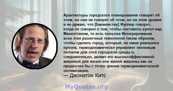 Архитекторы городского планирования говорят об этом, но они не говорят об этом, но на этом уровне я не думаю, что [Бакминстер] Фуллер говорит, когда он говорил о том, чтобы поставить купол над Манхэттеном, то есть