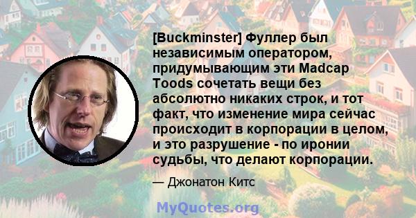 [Buckminster] Фуллер был независимым оператором, придумывающим эти Madcap Toods сочетать вещи без абсолютно никаких строк, и тот факт, что изменение мира сейчас происходит в корпорации в целом, и это разрушение - по