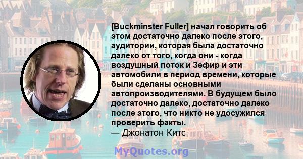 [Buckminster Fuller] начал говорить об этом достаточно далеко после этого, аудитории, которая была достаточно далеко от того, когда они - когда воздушный поток и Зефир и эти автомобили в период времени, которые были