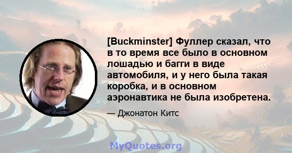 [Buckminster] Фуллер сказал, что в то время все было в основном лошадью и багги в виде автомобиля, и у него была такая коробка, и в основном аэронавтика не была изобретена.