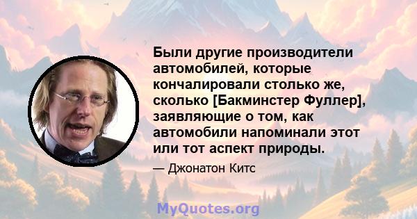 Были другие производители автомобилей, которые кончалировали столько же, сколько [Бакминстер Фуллер], заявляющие о том, как автомобили напоминали этот или тот аспект природы.