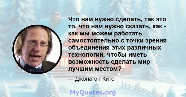 Что нам нужно сделать, так это то, что нам нужно сказать, как - как мы можем работать самостоятельно с точки зрения объединения этих различных технологий, чтобы иметь возможность сделать мир лучшим местом?