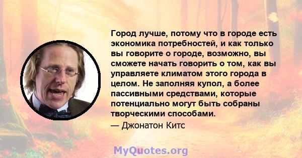 Город лучше, потому что в городе есть экономика потребностей, и как только вы говорите о городе, возможно, вы сможете начать говорить о том, как вы управляете климатом этого города в целом. Не заполняя купол, а более