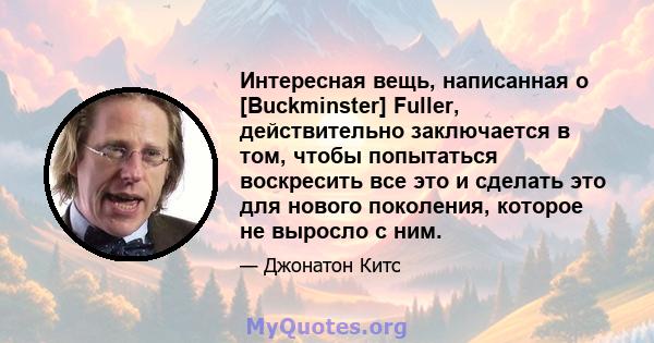 Интересная вещь, написанная о [Buckminster] Fuller, действительно заключается в том, чтобы попытаться воскресить все это и сделать это для нового поколения, которое не выросло с ним.