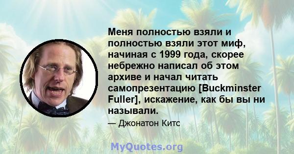 Меня полностью взяли и полностью взяли этот миф, начиная с 1999 года, скорее небрежно написал об этом архиве и начал читать самопрезентацию [Buckminster Fuller], искажение, как бы вы ни называли.