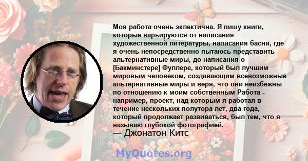 Моя работа очень эклектична. Я пишу книги, которые варьируются от написания художественной литературы, написания басни, где я очень непосредственно пытаюсь представить альтернативные миры, до написания о [Бакминстере]