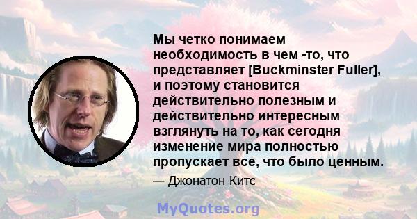 Мы четко понимаем необходимость в чем -то, что представляет [Buckminster Fuller], и поэтому становится действительно полезным и действительно интересным взглянуть на то, как сегодня изменение мира полностью пропускает