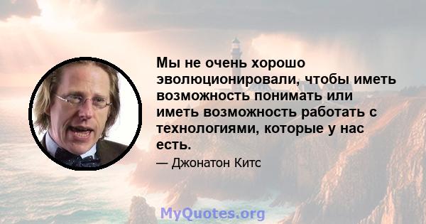 Мы не очень хорошо эволюционировали, чтобы иметь возможность понимать или иметь возможность работать с технологиями, которые у нас есть.