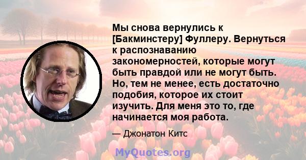 Мы снова вернулись к [Бакминстеру] Фуллеру. Вернуться к распознаванию закономерностей, которые могут быть правдой или не могут быть. Но, тем не менее, есть достаточно подобия, которое их стоит изучить. Для меня это то,