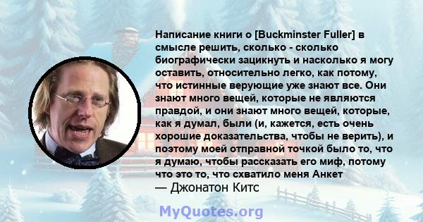 Написание книги о [Buckminster Fuller] в смысле решить, сколько - сколько биографически зацикнуть и насколько я могу оставить, относительно легко, как потому, что истинные верующие уже знают все. Они знают много вещей,