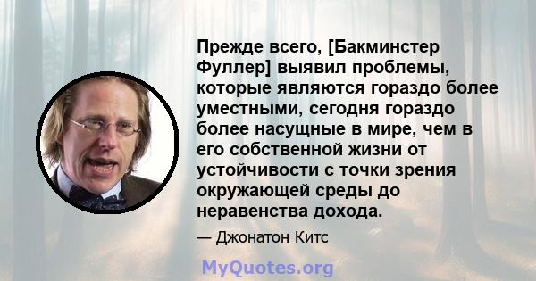 Прежде всего, [Бакминстер Фуллер] выявил проблемы, которые являются гораздо более уместными, сегодня гораздо более насущные в мире, чем в его собственной жизни от устойчивости с точки зрения окружающей среды до