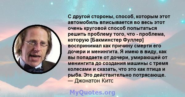 С другой стороны, способ, которым этот автомобиль вписывается во весь этот очень круговой способ попытаться решить проблему того, что - проблема, которую [Бакминстер Фуллер] воспринимал как причину смерти его дочери и