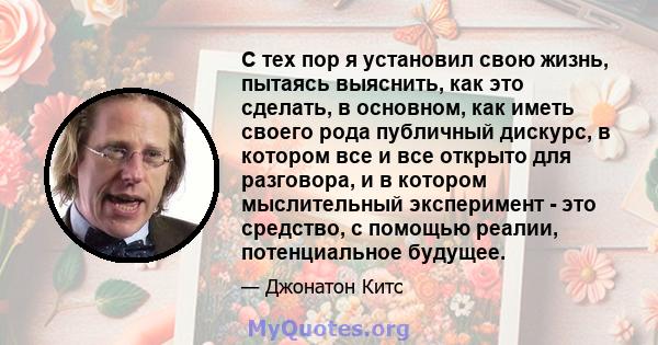 С тех пор я установил свою жизнь, пытаясь выяснить, как это сделать, в основном, как иметь своего рода публичный дискурс, в котором все и все открыто для разговора, и в котором мыслительный эксперимент - это средство, с 