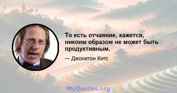 То есть отчаяние, кажется, никоим образом не может быть продуктивным.