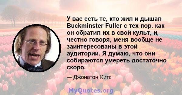 У вас есть те, кто жил и дышал Buckminster Fuller с тех пор, как он обратил их в свой культ, и, честно говоря, меня вообще не заинтересованы в этой аудитории. Я думаю, что они собираются умереть достаточно скоро.