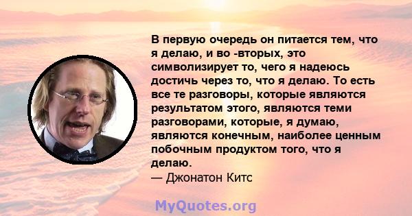 В первую очередь он питается тем, что я делаю, и во -вторых, это символизирует то, чего я надеюсь достичь через то, что я делаю. То есть все те разговоры, которые являются результатом этого, являются теми разговорами,