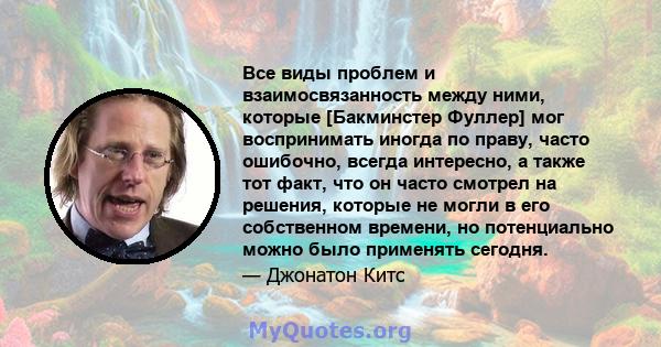 Все виды проблем и взаимосвязанность между ними, которые [Бакминстер Фуллер] мог воспринимать иногда по праву, часто ошибочно, всегда интересно, а также тот факт, что он часто смотрел на решения, которые не могли в его