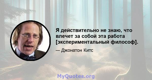 Я действительно не знаю, что влечет за собой эта работа [экспериментальный философ].