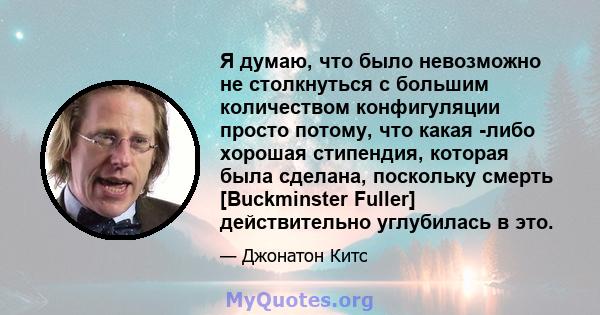 Я думаю, что было невозможно не столкнуться с большим количеством конфигуляции просто потому, что какая -либо хорошая стипендия, которая была сделана, поскольку смерть [Buckminster Fuller] действительно углубилась в это.