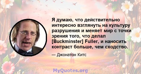 Я думаю, что действительно интересно взглянуть на культуру разрушения и меняет мир с точки зрения того, что делал [Buckminster] Fuller, и наносить контраст больше, чем сходство.