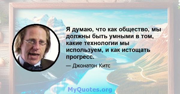 Я думаю, что как общество, мы должны быть умными в том, какие технологии мы используем, и как истощать прогресс.