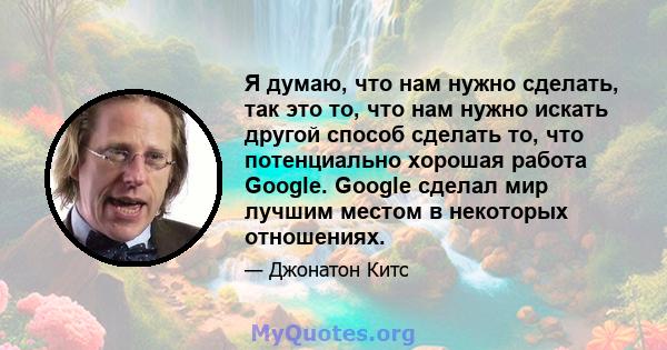 Я думаю, что нам нужно сделать, так это то, что нам нужно искать другой способ сделать то, что потенциально хорошая работа Google. Google сделал мир лучшим местом в некоторых отношениях.