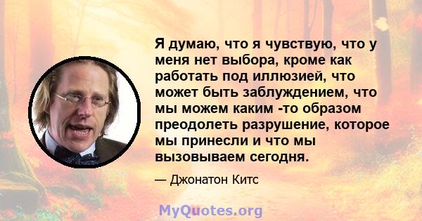 Я думаю, что я чувствую, что у меня нет выбора, кроме как работать под иллюзией, что может быть заблуждением, что мы можем каким -то образом преодолеть разрушение, которое мы принесли и что мы вызовываем сегодня.