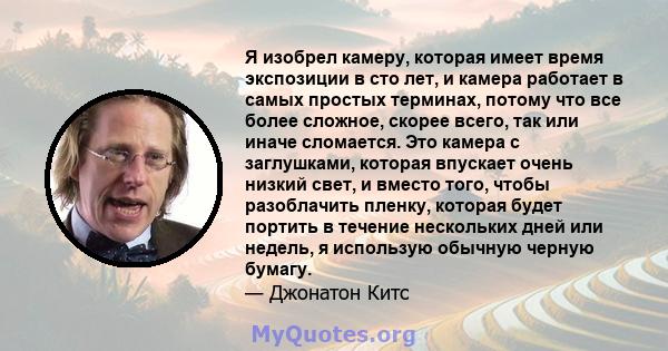 Я изобрел камеру, которая имеет время экспозиции в сто лет, и камера работает в самых простых терминах, потому что все более сложное, скорее всего, так или иначе сломается. Это камера с заглушками, которая впускает