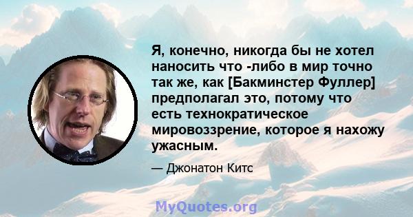 Я, конечно, никогда бы не хотел наносить что -либо в мир точно так же, как [Бакминстер Фуллер] предполагал это, потому что есть технократическое мировоззрение, которое я нахожу ужасным.