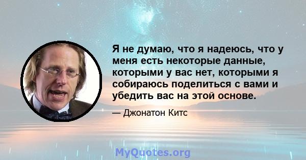 Я не думаю, что я надеюсь, что у меня есть некоторые данные, которыми у вас нет, которыми я собираюсь поделиться с вами и убедить вас на этой основе.