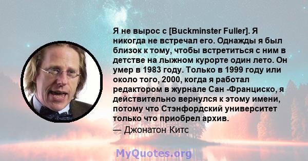 Я не вырос с [Buckminster Fuller]. Я никогда не встречал его. Однажды я был близок к тому, чтобы встретиться с ним в детстве на лыжном курорте один лето. Он умер в 1983 году. Только в 1999 году или около того, 2000,