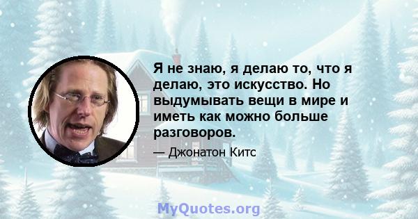 Я не знаю, я делаю то, что я делаю, это искусство. Но выдумывать вещи в мире и иметь как можно больше разговоров.