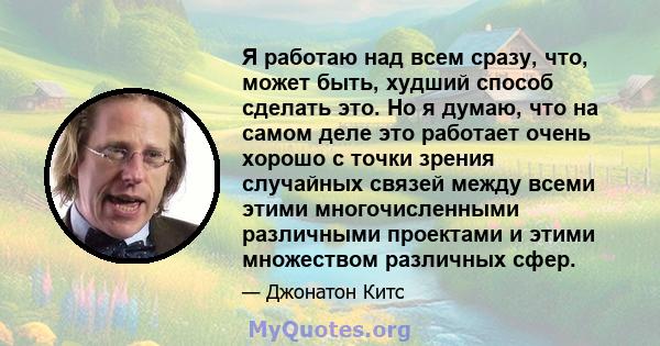 Я работаю над всем сразу, что, может быть, худший способ сделать это. Но я думаю, что на самом деле это работает очень хорошо с точки зрения случайных связей между всеми этими многочисленными различными проектами и