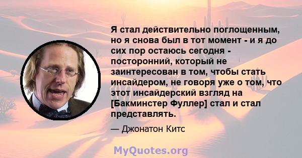 Я стал действительно поглощенным, но я снова был в тот момент - и я до сих пор остаюсь сегодня - посторонний, который не заинтересован в том, чтобы стать инсайдером, не говоря уже о том, что этот инсайдерский взгляд на