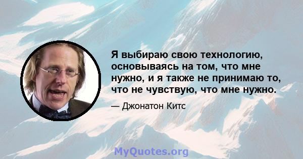 Я выбираю свою технологию, основываясь на том, что мне нужно, и я также не принимаю то, что не чувствую, что мне нужно.