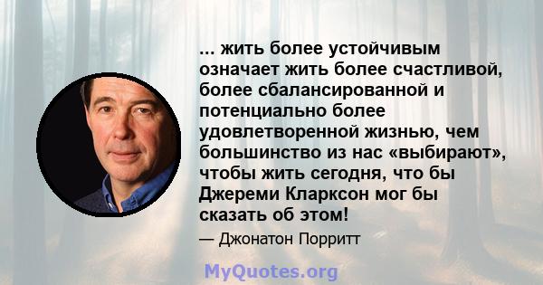 ... жить более устойчивым означает жить более счастливой, более сбалансированной и потенциально более удовлетворенной жизнью, чем большинство из нас «выбирают», чтобы жить сегодня, что бы Джереми Кларксон мог бы сказать 