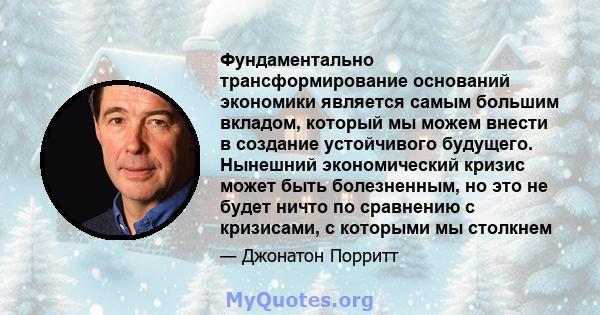 Фундаментально трансформирование оснований экономики является самым большим вкладом, который мы можем внести в создание устойчивого будущего. Нынешний экономический кризис может быть болезненным, но это не будет ничто