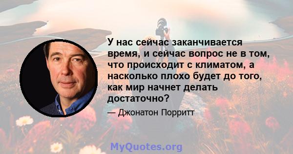 У нас сейчас заканчивается время, и сейчас вопрос не в том, что происходит с климатом, а насколько плохо будет до того, как мир начнет делать достаточно?