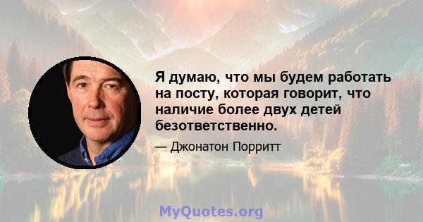 Я думаю, что мы будем работать на посту, которая говорит, что наличие более двух детей безответственно.