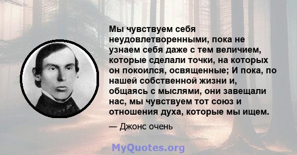 Мы чувствуем себя неудовлетворенными, пока не узнаем себя даже с тем величием, которые сделали точки, на которых он покоился, освященные; И пока, по нашей собственной жизни и, общаясь с мыслями, они завещали нас, мы