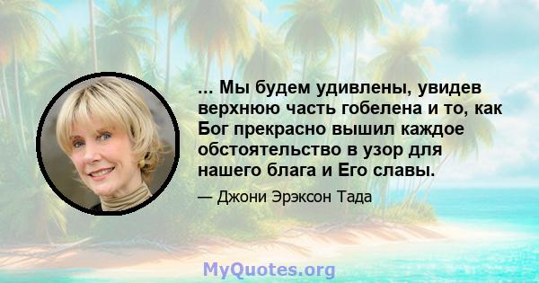 ... Мы будем удивлены, увидев верхнюю часть гобелена и то, как Бог прекрасно вышил каждое обстоятельство в узор для нашего блага и Его славы.