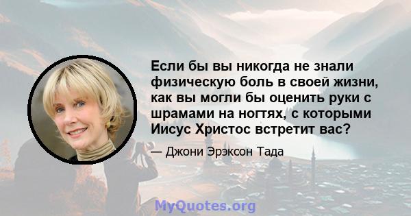 Если бы вы никогда не знали физическую боль в своей жизни, как вы могли бы оценить руки с шрамами на ногтях, с которыми Иисус Христос встретит вас?