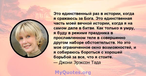 Это единственный раз в истории, когда я сражаюсь за Бога. Это единственная часть моей вечной истории, когда я на самом деле в битве. Как только я умру, я буду в режиме праздника в прославленном теле в совершенно другом