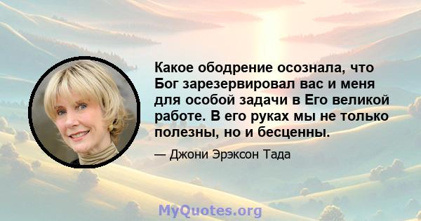 Какое ободрение осознала, что Бог зарезервировал вас и меня для особой задачи в Его великой работе. В его руках мы не только полезны, но и бесценны.